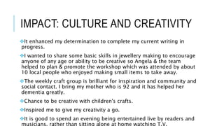 IMPACT: CULTURE AND CREATIVITY
It enhanced my determination to complete my current writing in
progress.
I wanted to share some basic skills in jewellery making to encourage
anyone of any age or ability to be creative so Angela & the team
helped to plan & promote the workshop which was attended by about
10 local people who enjoyed making small items to take away.
The weekly craft group is brilliant for inspiration and community and
social contact. I bring my mother who is 92 and it has helped her
dementia greatly.
Chance to be creative with children's crafts.
Inspired me to give my creativity a go.
It is good to spend an evening being entertained live by readers and
musicians, rather than sitting alone at home watching T.V.
 