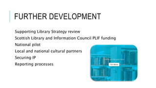FURTHER DEVELOPMENT
Supporting Library Strategy review
Scottish Library and Information Council PLIF funding
National pilot
Local and national cultural partners
Securing IP
Reporting processes
 