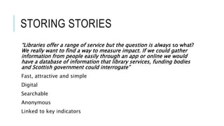 STORING STORIES
“Libraries offer a range of service but the question is always so what?
We really want to find a way to measure impact. If we could gather
information from people easily through an app or online we would
have a database of information that library services, funding bodies
and Scottish government could interrogate”
Fast, attractive and simple
Digital
Searchable
Anonymous
Linked to key indicators
 