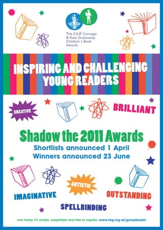 INSPIRING AND CHALLENGING
      YOUNG READERS



 Shadow the 2011 Awards
          Shortlists announced 1 April
          Winners announced 23 June




Join today. It’s simple, adaptable and free to register: www.ckg.org.uk/groupleader
 