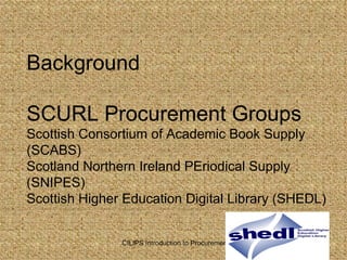 Background  SCURL Procurement Groups Scottish Consortium of Academic Book Supply (SCABS) Scotland Northern Ireland PEriodical Supply (SNIPES) Scottish Higher Education Digital Library (SHEDL) 