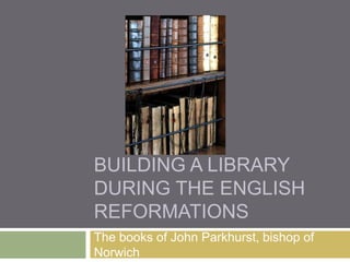 BUILDING A LIBRARY
DURING THE ENGLISH
REFORMATIONS
The books of John Parkhurst, bishop of
Norwich

 