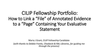 CILIP Fellowship Portfolio:
How to Link a “File” of Annotated Evidence
to a “Page” Containing Your Evaluative
Statement
Maria J Grant, CILIP Fellowship Candidate
(with thanks to Debbie Franks, Chadwick & RAL Libraries, for guiding me
through the process)
 