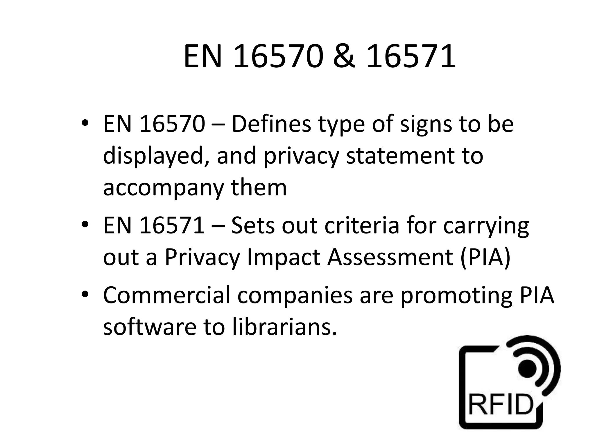 EN 16570 & 16571
• EN 16570 – Defines type of signs to be
displayed, and privacy statement to
accompany them
• EN 16571 – Sets out criteria for carrying
out a Privacy Impact Assessment (PIA)
• Commercial companies are promoting PIA
software to librarians.
 