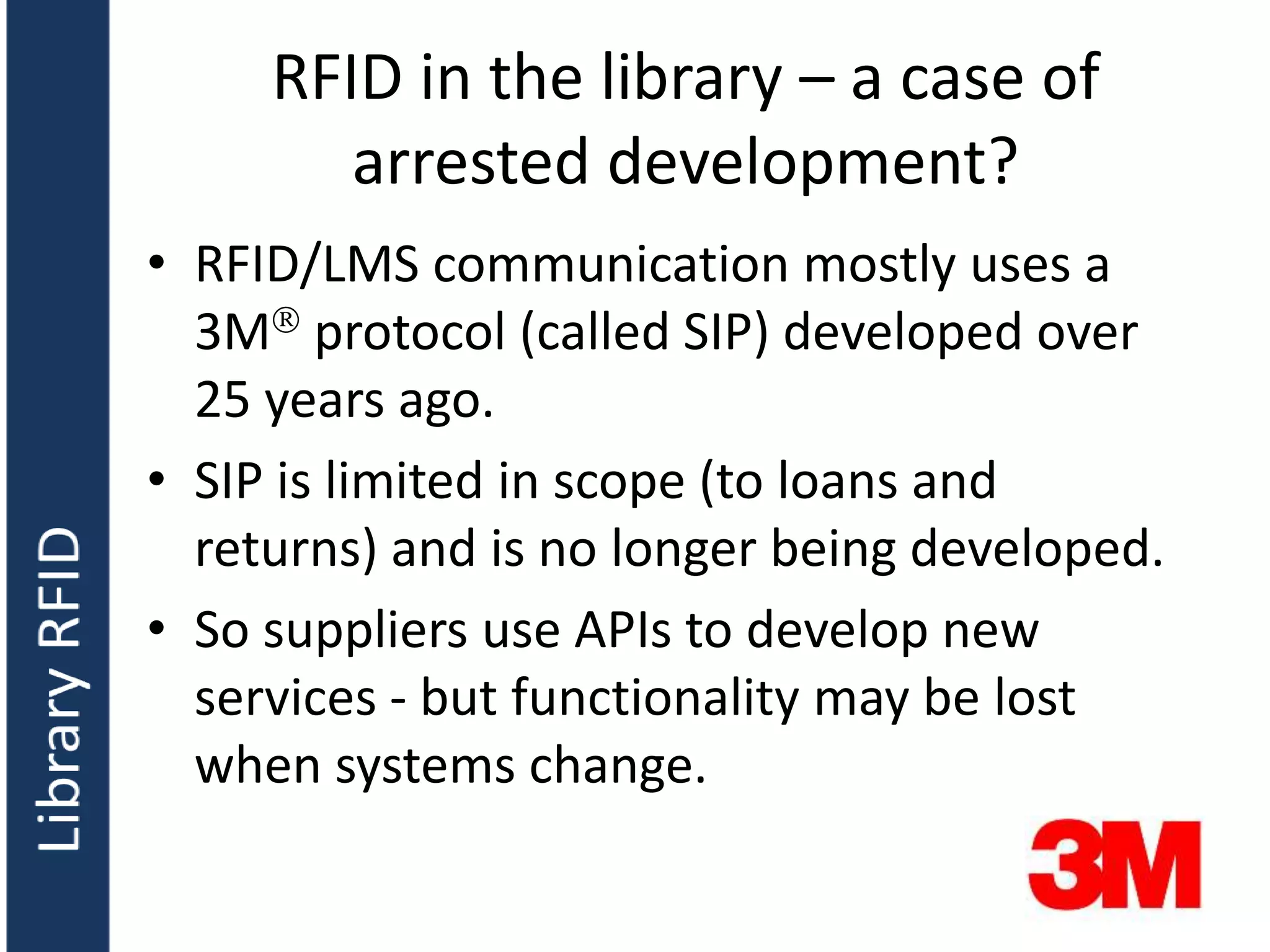 RFID in the library – a case of
arrested development?
• RFID/LMS communication mostly uses a
3M protocol (called SIP) developed over
25 years ago.
• SIP is limited in scope (to loans and
returns) and is no longer being developed.
• So suppliers use APIs to develop new
services - but functionality may be lost
when systems change.
 