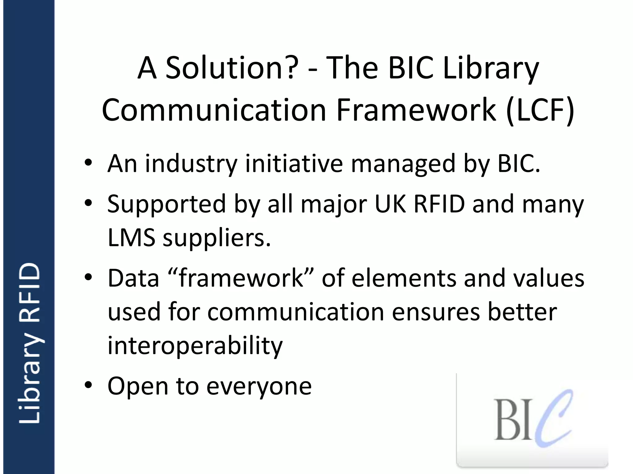 A Solution? - The BIC Library
Communication Framework (LCF)
• An industry initiative managed by BIC.
• Supported by all major UK RFID and many
LMS suppliers.
• Data “framework” of elements and values
used for communication ensures better
interoperability
• Open to everyone
 