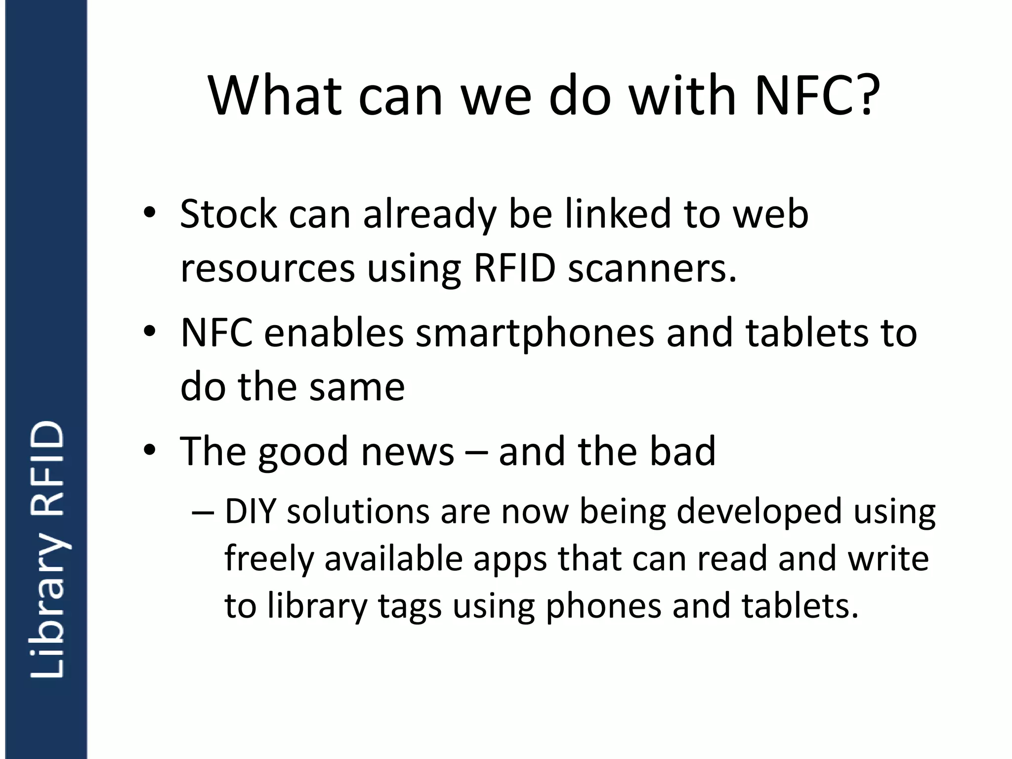 What can we do with NFC?
• Stock can already be linked to web
resources using RFID scanners.
• NFC enables smartphones and tablets to
do the same
• The good news – and the bad
– DIY solutions are now being developed using
freely available apps that can read and write
to library tags using phones and tablets.
 