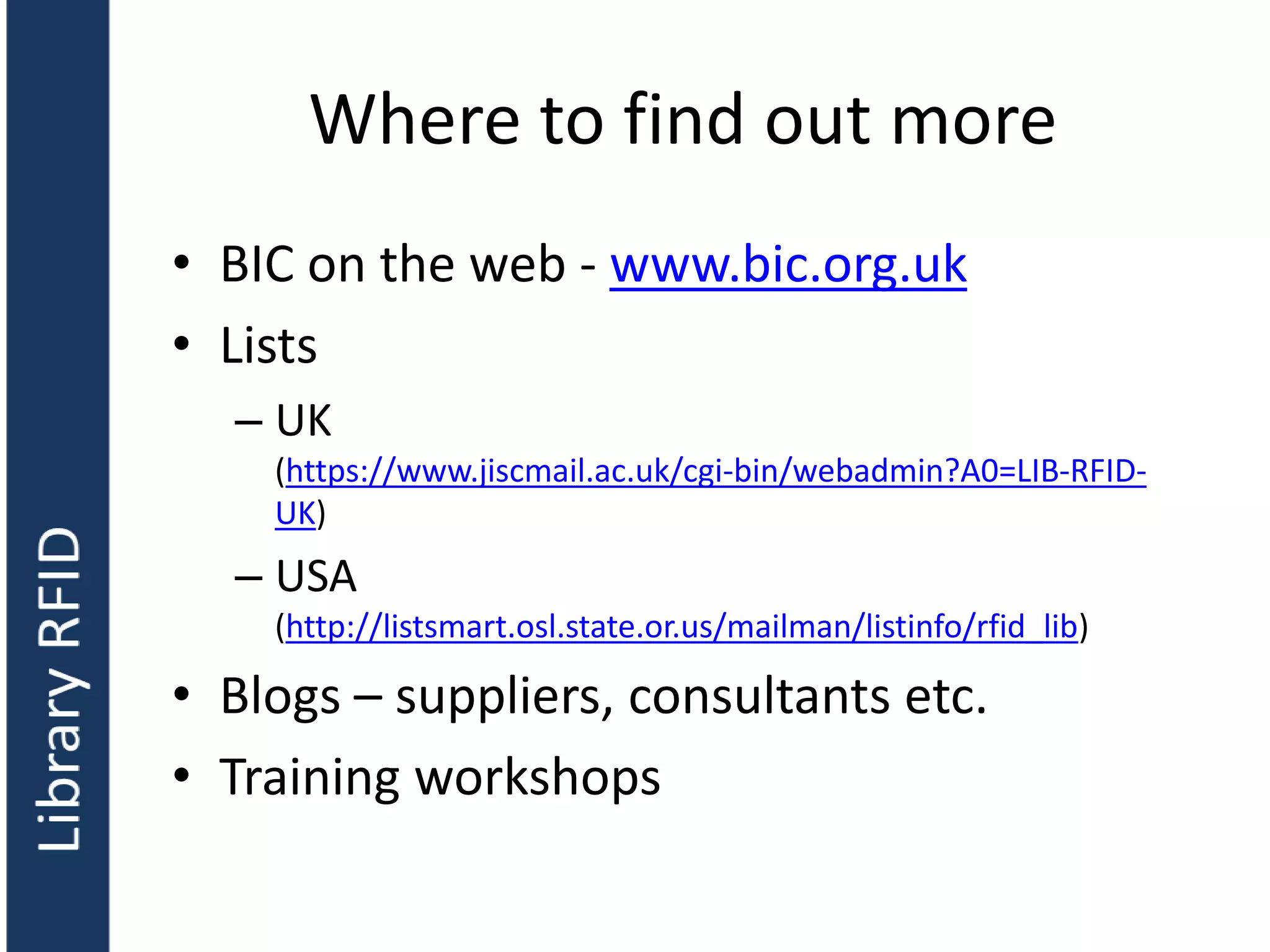 Where to find out more
• BIC on the web - www.bic.org.uk
• Lists
– UK
(https://www.jiscmail.ac.uk/cgi-bin/webadmin?A0=LIB-RFID-
UK)
– USA
(http://listsmart.osl.state.or.us/mailman/listinfo/rfid_lib)
• Blogs – suppliers, consultants etc.
• Training workshops
 