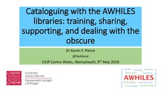 Cataloguing with the AWHILES
libraries: training, sharing,
supporting, and dealing with the
obscure
Dr Karen F. Pierce
@Darklecat
CILIP Cymru Wales, Aberystwyth, 9th May 2018
 