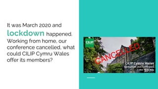 It was March 2020 and
lockdown happened.
Working from home, our
conference cancelled, what
could CILIP Cymru Wales
offer its members?
 