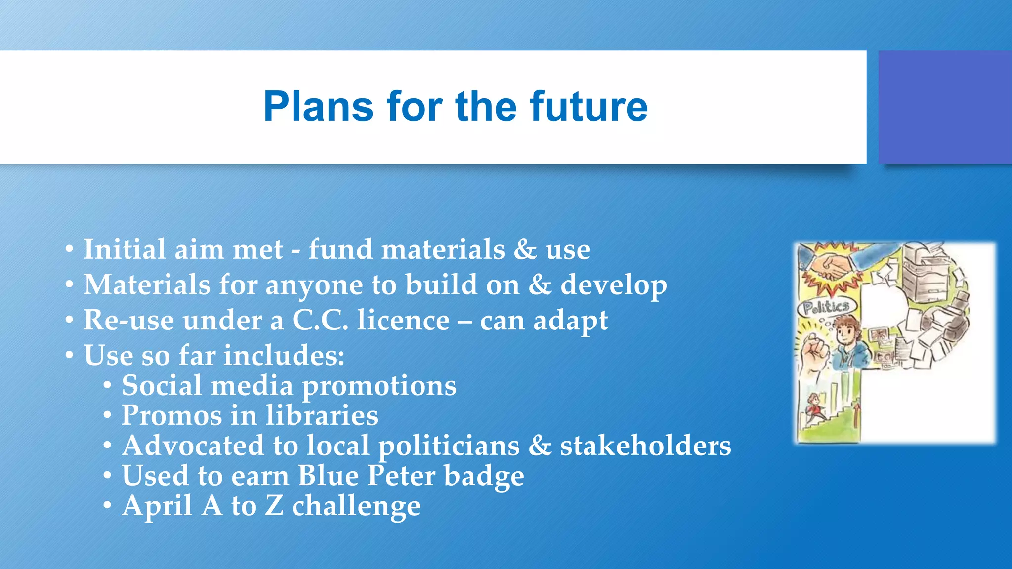 Plans for the future
• Initial aim met - fund materials & use
• Materials for anyone to build on & develop
• Re-use under a C.C. licence – can adapt
• Use so far includes:
• Social media promotions
• Promos in libraries
• Advocated to local politicians & stakeholders
• Used to earn Blue Peter badge
• April A to Z challenge
 