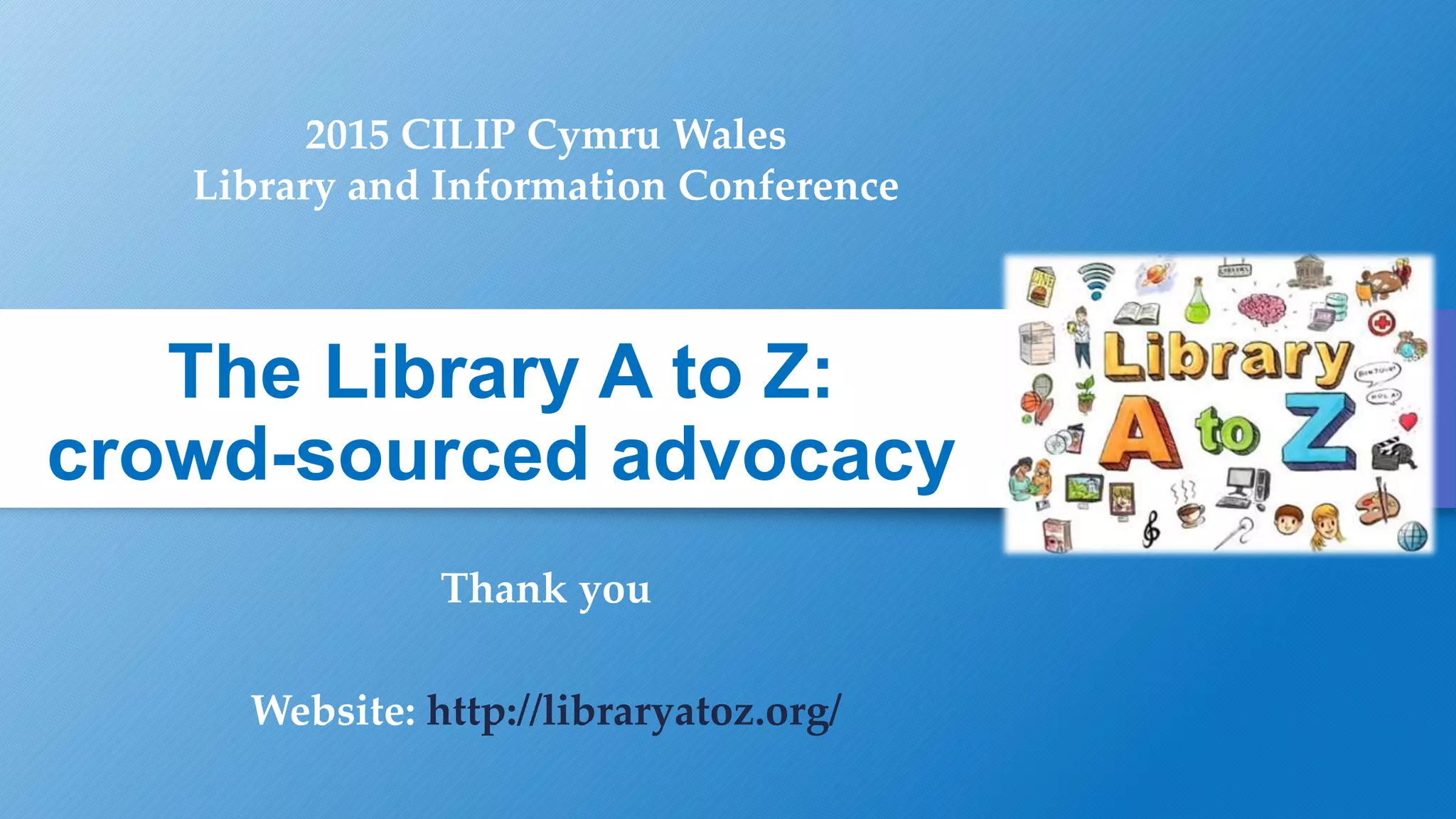 The Library A to Z:
crowd-sourced advocacy
Thank you
Website: http://libraryatoz.org/
2015 CILIP Cymru Wales
Library and Information Conference
 