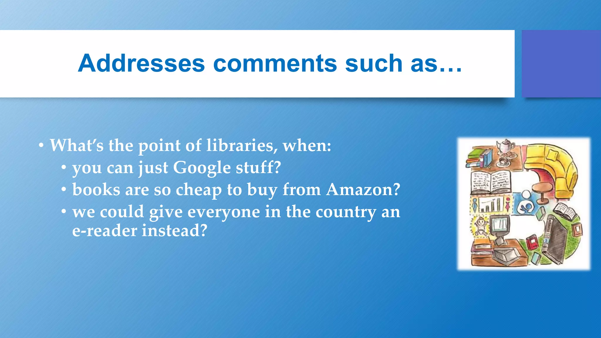 Addresses comments such as…
• What’s the point of libraries, when:
• you can just Google stuff?
• books are so cheap to buy from Amazon?
• we could give everyone in the country an
e-reader instead?
 