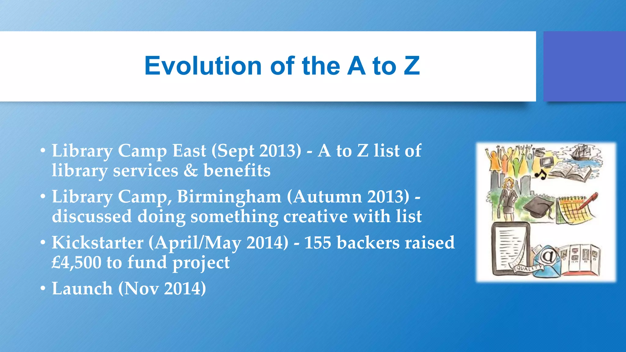 Evolution of the A to Z
• Library Camp East (Sept 2013) - A to Z list of
library services & benefits
• Library Camp, Birmingham (Autumn 2013) -
discussed doing something creative with list
• Kickstarter (April/May 2014) - 155 backers raised
£4,500 to fund project
• Launch (Nov 2014)
 