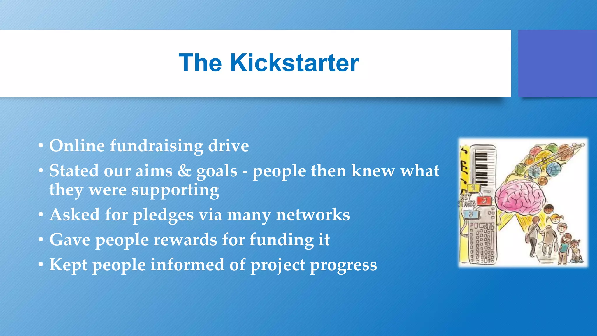 The Kickstarter
• Online fundraising drive
• Stated our aims & goals - people then knew what
they were supporting
• Asked for pledges via many networks
• Gave people rewards for funding it
• Kept people informed of project progress
 