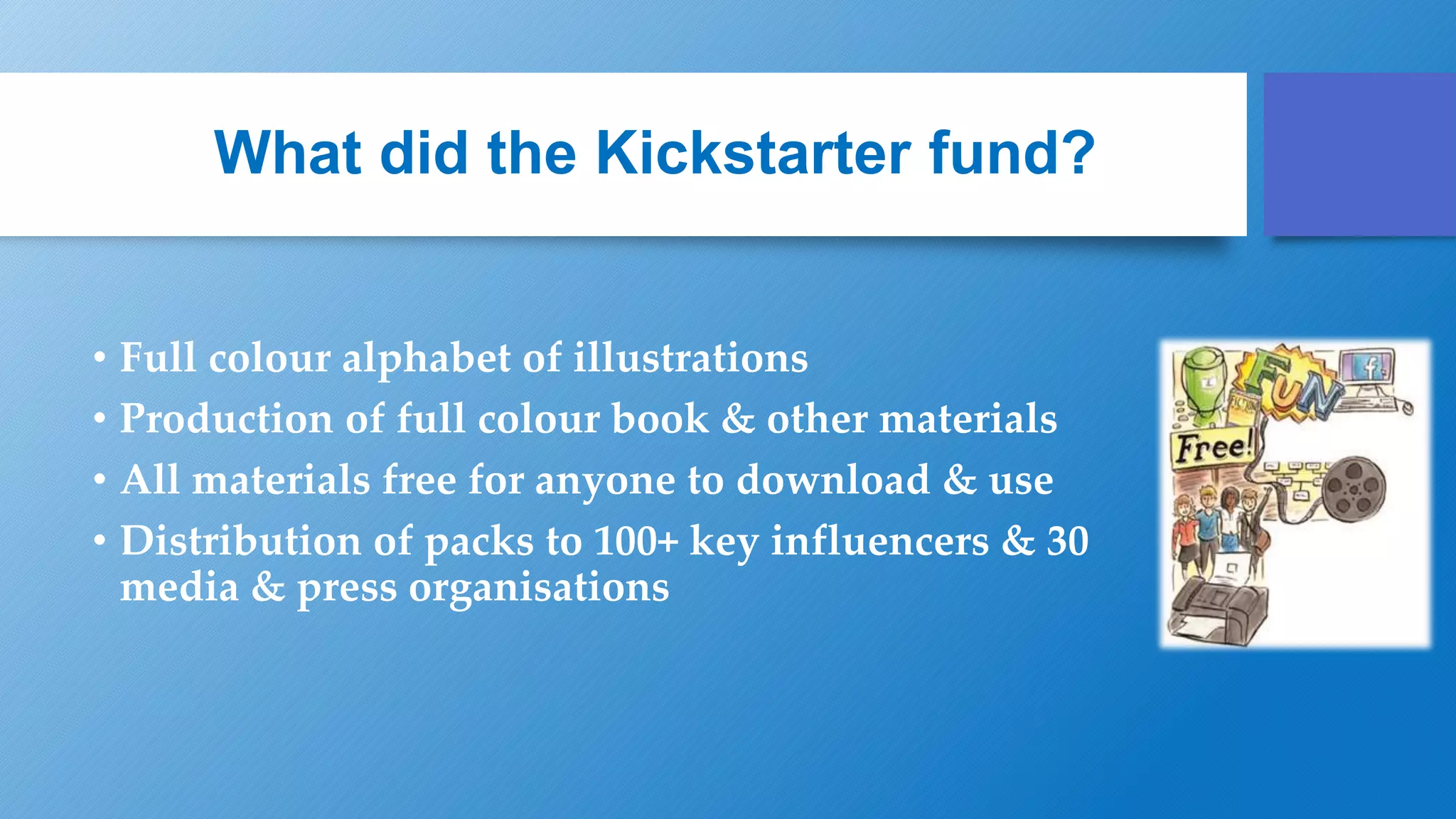 What did the Kickstarter fund?
• Full colour alphabet of illustrations
• Production of full colour book & other materials
• All materials free for anyone to download & use
• Distribution of packs to 100+ key influencers & 30
media & press organisations
 