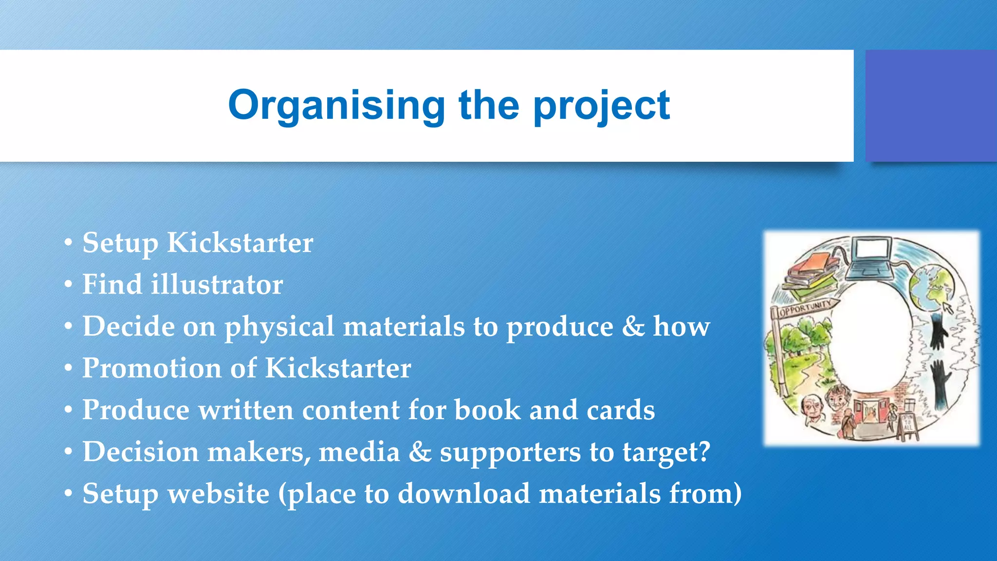 Organising the project
• Setup Kickstarter
• Find illustrator
• Decide on physical materials to produce & how
• Promotion of Kickstarter
• Produce written content for book and cards
• Decision makers, media & supporters to target?
• Setup website (place to download materials from)
 