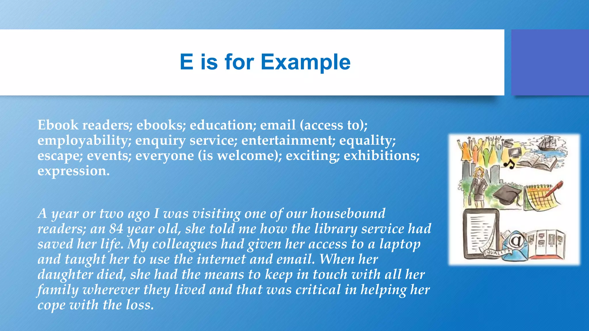 E is for Example
Ebook readers; ebooks; education; email (access to);
employability; enquiry service; entertainment; equality;
escape; events; everyone (is welcome); exciting; exhibitions;
expression.
A year or two ago I was visiting one of our housebound
readers; an 84 year old, she told me how the library service had
saved her life. My colleagues had given her access to a laptop
and taught her to use the internet and email. When her
daughter died, she had the means to keep in touch with all her
family wherever they lived and that was critical in helping her
cope with the loss.
 