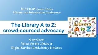 The Library A to Z:
crowd-sourced advocacy
Gary Green
Voices for the Library &
Digital Services Lead, Surrey Libraries.
2015 CILIP Cymru Wales
Library and Information Conference
 