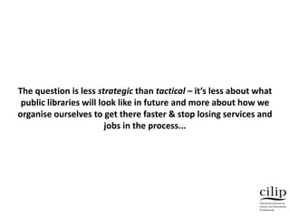 The question is less strategic than tactical – it’s less about what
public libraries will look like in future and more about how we
organise ourselves to get there faster & stop losing services and
jobs in the process...
 