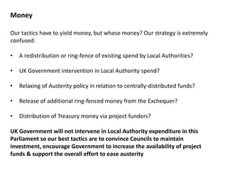 Our tactics have to yield money, but whose money? Our strategy is extremely
confused:
• A redistribution or ring-fence of existing spend by Local Authorities?
• UK Government intervention in Local Authority spend?
• Relaxing of Austerity policy in relation to centrally-distributed funds?
• Release of additional ring-fenced money from the Exchequer?
• Distribution of Treasury money via project funders?
UK Government will not intervene in Local Authority expenditure in this
Parliament so our best tactics are to convince Councils to maintain
investment, encourage Government to increase the availability of project
funds & support the overall effort to ease austerity
Money
 