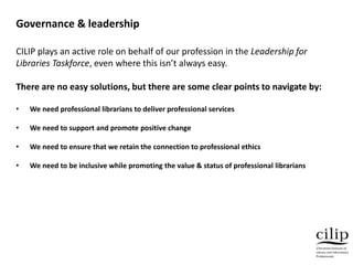 Governance & leadership
CILIP plays an active role on behalf of our profession in the Leadership for
Libraries Taskforce, even where this isn’t always easy.
There are no easy solutions, but there are some clear points to navigate by:
• We need professional librarians to deliver professional services
• We need to support and promote positive change
• We need to ensure that we retain the connection to professional ethics
• We need to be inclusive while promoting the value & status of professional librarians
 