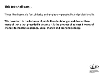 Times like these calls for solidarity and empathy – personally and professionally.
This downturn in the fortunes of public libraries is longer and deeper than
many of those that preceded it because it is the product of at least 3 waves of
change: technological change, social change and economic change.
This too shall pass...
 