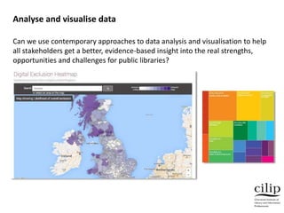 Can we use contemporary approaches to data analysis and visualisation to help
all stakeholders get a better, evidence-based insight into the real strengths,
opportunities and challenges for public libraries?
Analyse and visualise data
 