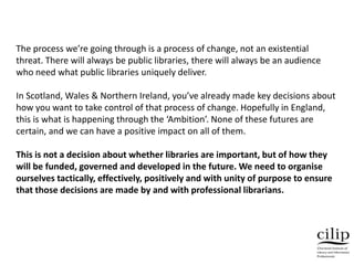 The process we’re going through is a process of change, not an existential
threat. There will always be public libraries, there will always be an audience
who need what public libraries uniquely deliver.
In Scotland, Wales & Northern Ireland, you’ve already made key decisions about
how you want to take control of that process of change. Hopefully in England,
this is what is happening through the ‘Ambition’. None of these futures are
certain, and we can have a positive impact on all of them.
This is not a decision about whether libraries are important, but of how they
will be funded, governed and developed in the future. We need to organise
ourselves tactically, effectively, positively and with unity of purpose to ensure
that those decisions are made by and with professional librarians.
 
