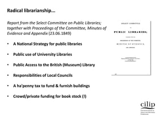 Report from the Select Committee on Public Libraries;
together with Proceedings of the Committee, Minutes of
Evidence and Appendix (23.06.1849)
• A National Strategy for public libraries
• Public use of University Libraries
• Public Access to the British (Museum) Library
• Responsibilities of Local Councils
• A ha’penny tax to fund & furnish buildings
• Crowd/private funding for book stock (!)
Radical librarianship...
 