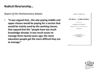 Report of the Parliamentary debate:
• “it was argued that...the rate paying middle and
upper classes would be paying for a service that
would be mainly used by the working classes.
One argued that the "people have too much
knowledge already: it was much easier to
manage them twenty years ago; the more
education people get the more difficult they are
to manage.”
Radical librarianship...
 