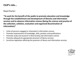 Royal Charter:
“To work for the benefit of the public to promote education and knowledge
through the establishment and development of libraries and information
services and to advance information science (being the science and practice of
the collection, collation, evaluation and organised dissemination of
information).”
• Unite all persons engaged or interested in information science
• Promote improvement of knowledge, skills, position and qualifications
• Promote study and research in librarianship and information science
• Promote adequate & appropriate provision of library services
• Scrutinise legislation affecting the provision of library and information services
CILIP’s role...
 