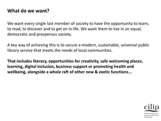 We want every single last member of society to have the opportunity to learn,
to read, to discover and to get on in life. We want them to live in an equal,
democratic and prosperous society.
A key way of achieving this is to secure a modern, sustainable, universal public
library service that meets the needs of local communities.
That includes literacy, opportunities for creativity, safe welcoming places,
learning, digital inclusion, business support or promoting health and
wellbeing, alongside a whole raft of other new & exotic functions...
What do we want?
 