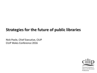 Strategies for the future of public libraries
Nick Poole, Chief Executive, CILIP
CILIP Wales Conference 2016
 