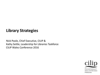 Library Strategies
Nick Poole, Chief Executive, CILIP &
Kathy Settle, Leadership for Libraries Taskforce
CILIP Wales Conference 2016
 