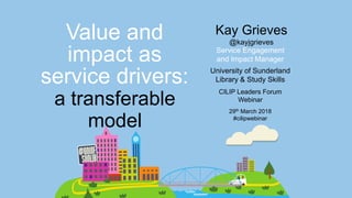 Service Engagement
and Impact Manager
Value and
impact as
service drivers: University of Sunderland
Library & Study Skills
Kay Grieves
@kayjgrieves
CILIP Leaders Forum
Webinar
29th March 2018
#cilipwebinar
a transferable
model
 