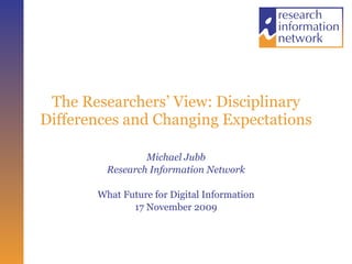 The Researchers’ View: Disciplinary Differences and Changing Expectations Michael Jubb Research Information Network What Future for Digital Information 17 November 2009 