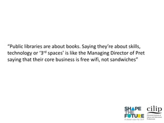 “Public libraries are about books. Saying they’re about skills,
technology or ‘3rd spaces’ is like the Managing Director of Pret
saying that their core business is free wifi, not sandwiches”
 