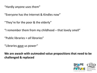 “Hardly anyone uses them”
“Everyone has the Internet & Kindles now”
“They’re for the poor & the elderly”
“I remember them from my childhood – that lovely smell”
“Public libraries = all libraries”
“Libraries gave us power”
We are awash with outmoded value propositions that need to be
challenged & replaced
 