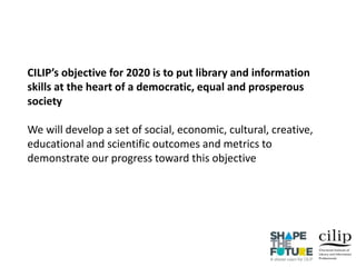 CILIP’s objective for 2020 is to put library and information
skills at the heart of a democratic, equal and prosperous
society
We will develop a set of social, economic, cultural, creative,
educational and scientific outcomes and metrics to
demonstrate our progress toward this objective
 
