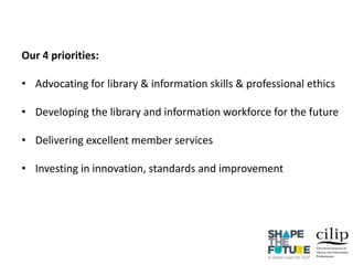 Our 4 priorities:
• Advocating for library & information skills & professional ethics
• Developing the library and information workforce for the future
• Delivering excellent member services
• Investing in innovation, standards and improvement
 