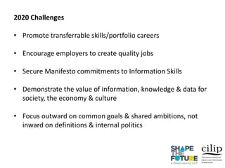 2020 Challenges
• Promote transferrable skills/portfolio careers
• Encourage employers to create quality jobs
• Secure Manifesto commitments to Information Skills
• Demonstrate the value of information, knowledge & data for
society, the economy & culture
• Focus outward on common goals & shared ambitions, not
inward on definitions & internal politics
 