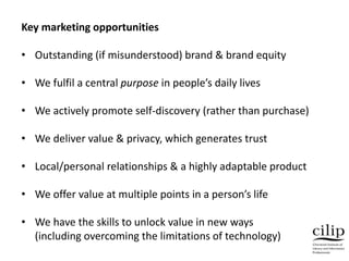 Key marketing opportunities
• Outstanding (if misunderstood) brand & brand equity
• We fulfil a central purpose in people’s daily lives
• We actively promote self-discovery (rather than purchase)
• We deliver value & privacy, which generates trust
• Local/personal relationships & a highly adaptable product
• We offer value at multiple points in a person’s life
• We have the skills to unlock value in new ways
(including overcoming the limitations of technology)
 