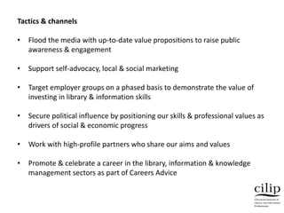 Tactics & channels
• Flood the media with up-to-date value propositions to raise public
awareness & engagement
• Support self-advocacy, local & social marketing
• Target employer groups on a phased basis to demonstrate the value of
investing in library & information skills
• Secure political influence by positioning our skills & professional values as
drivers of social & economic progress
• Work with high-profile partners who share our aims and values
• Promote & celebrate a career in the library, information & knowledge
management sectors as part of Careers Advice
 