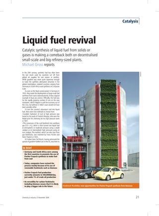 Catalysis




Liquid fuel revival
Catalytic synthesis of liquid fuel from solids or
gases is making a comeback both on decentralised
small-scale and big refinery-sized plants.
Michael Gross reports
In the 20th century, synthetic fuel has often been




                                                                                                                                                       SunDiesel
the last resort used by countries cut off from
global oil supplies for one reason or another.
While gasoline was never quite expensive enough
to make the synthetic alternative attractive in the
global marketplace, isolated countries ranging from
Germany to South Africa used synthesis on a massive
scale.
    As soon as the Nazis seized power in Germany in
1933, they made the development of large-scale fuel
synthesis from coal a national priority. It was a typical
example of dual use science. Officially, the fuel was
for the rapidly growing number of cars on the new
Autobahn, which helped to pull the economy out of
the crisis, but without it, Hitler’s wars would not have
been possible either.
    To turn the country’s abundant coal into liquid
fuel, there were two methods to choose from:
•Catalytic hydration of coal at high pressure was
based on the work of Friedrich Bergius, who won the
Nobel prize for chemistry for his high pressure work
in 1931.
•The conversion of the coal feedstock into synthesis
gas (CO + H2), which is then turned into liquid fuel
at atmospheric or moderate pressure using a cobalt
catalyst or at intermediate high pressures using an
iron catalyst. This method, which can also start from
gas feedstocks, was invented by Franz Fischer and
Hans Tropsch in 1925.
    IG Farben boss Carl Bosch, having witnessed the
spread of gasoline-fuelled cars in the US, was keen to


 In Brief
 • Germany and South Africa were among
   the first countries to promote the use of
   Fischer-Tropsch synthesis to make fuel
   from coal

 • Today, companies have revived the
   process mainly because of its use of
   renewable feedstocks such as biomass

 • Fischer-Tropsch fuel production
   currently amounts to 500,000bbl/day,
   just under 1% of crude oil production

 • Its versatility for carbon feedstocks
   including biomass means that it is likely
   to play a bigger role in the future                      Feedstock flexibility: new opportunities for Fischer-Tropsch synthesis from biomass




Chemistry & Industry 23 November 2009                                                                                                             21
 