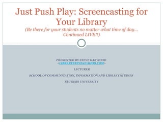 PRESENTED BY STEVE GARWOOD  < [email_address] >  LECTURER SCHOOL OF COMMUNICATION, INFORMATION AND LIBRARY STUDIES  RUTGERS UNIVERSITY Just Push Play: Screencasting for Your Library (Be there for your students no matter what time of day… Continued LIVE!!) 