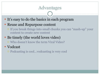 Advantages It’s easy to do the basics in each program Reuse and Repurpose content If you break things into small chunks you can “mash-up” your content to create new content Be timely (the world loves video) Who doesn’t know the term Viral Video? Vodcast Podcasting is cool…vodcasting is very cool 