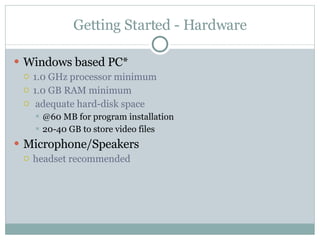 Getting Started - Hardware Windows based PC* 1.0 GHz processor minimum  1.0 GB RAM minimum adequate hard-disk space @60 MB for program installation 20-40 GB to store video files Microphone/Speakers headset recommended  