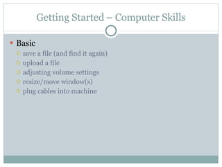 Getting Started – Computer Skills Basic save a file (and find it again) upload a file adjusting volume settings resize/move window(s) plug cables into machine 