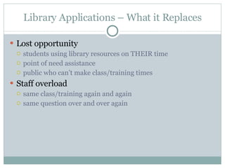 Library Applications – What it Replaces Lost opportunity students using library resources on THEIR time point of need assistance public who can’t make class/training times Staff overload same class/training again and again same question over and over again 